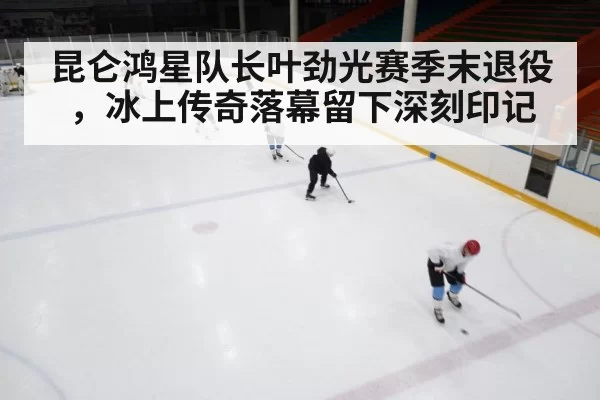 昆仑鸿星队长叶劲光赛季末退役,冰上传奇落幕留下深刻印记